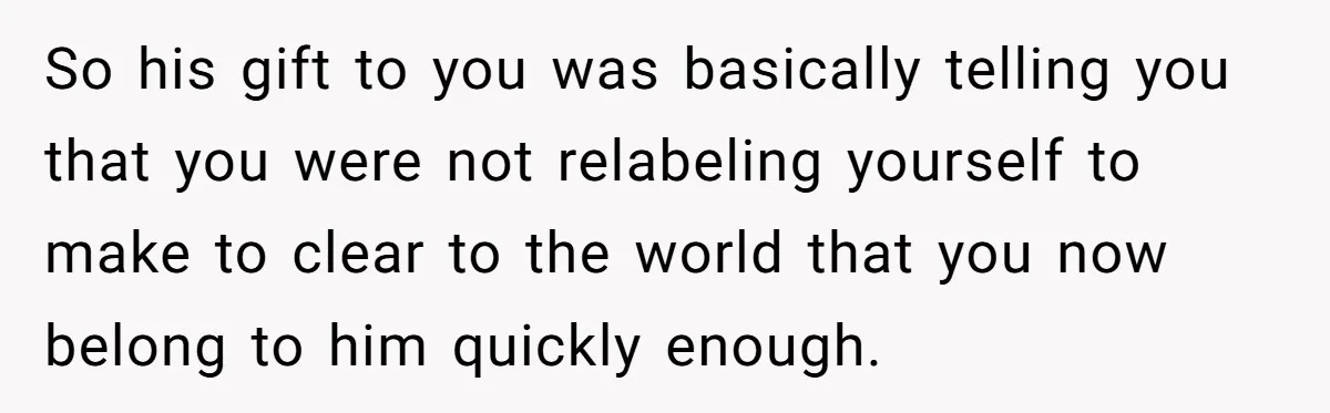 So his gift to you was basically telling you that you were not relabeling yourself to make to clear to the world that you now belong to him quickly enough.