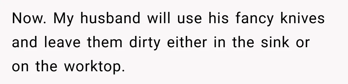 Now. My husband will use his fancy knives and leave them dirty either in the sink or on the worktop.