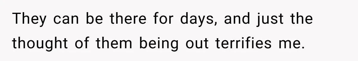 They can be there for days, and just the thought of them being out terrifies me.