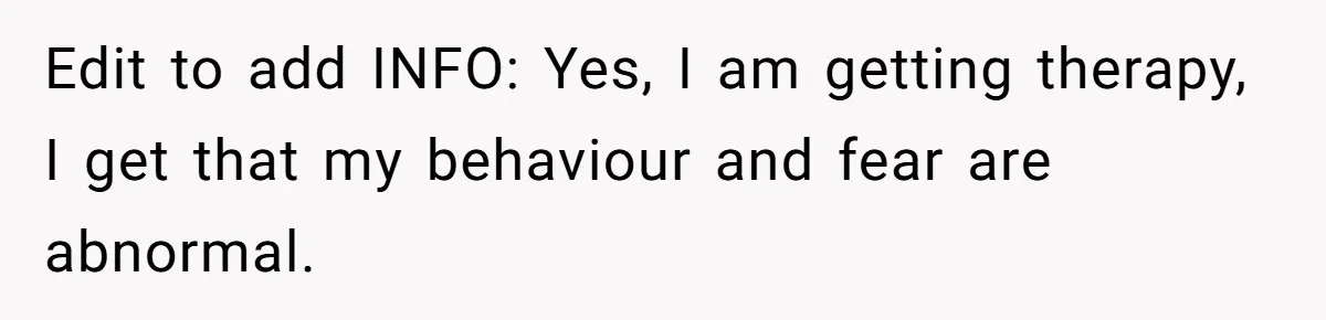 Edit to add INFO: Yes, I am getting therapy, I get that my behaviour and fear are abnormal.