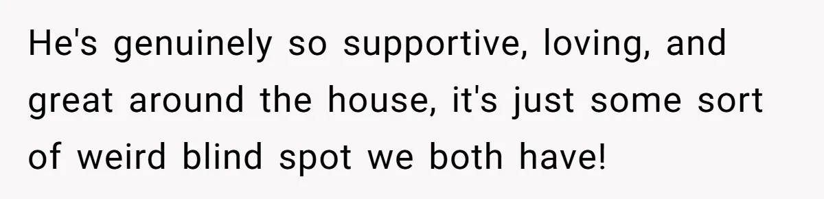 He's genuinely so supportive, loving, and great around the house, it's just some sort of weird blind spot we both have!