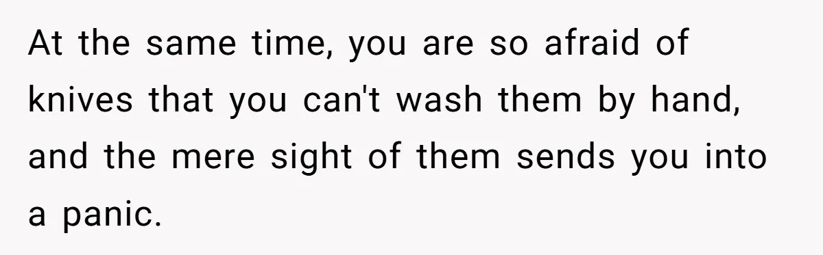 At the same time, you are so afraid of knives that you can't wash them by hand, and the mere sight of them sends you into a panic.