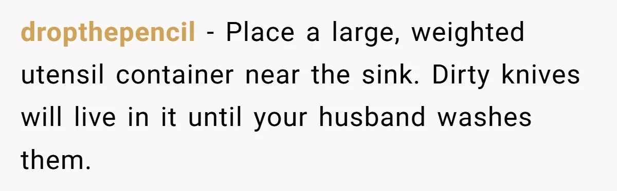 dropthepencil − Place a large, weighted utensil container near the sink. Dirty knives will live in it until your husband washes them.