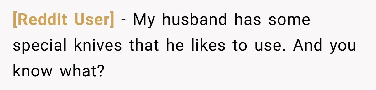 [Reddit User] − My husband has some special knives that he likes to use. And you know what?