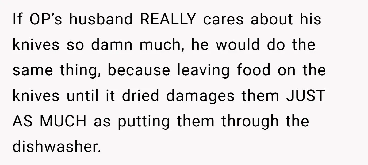 If OP’s husband REALLY cares about his knives so damn much, he would do the same thing, because leaving food on the knives until it dried damages them JUST AS...
