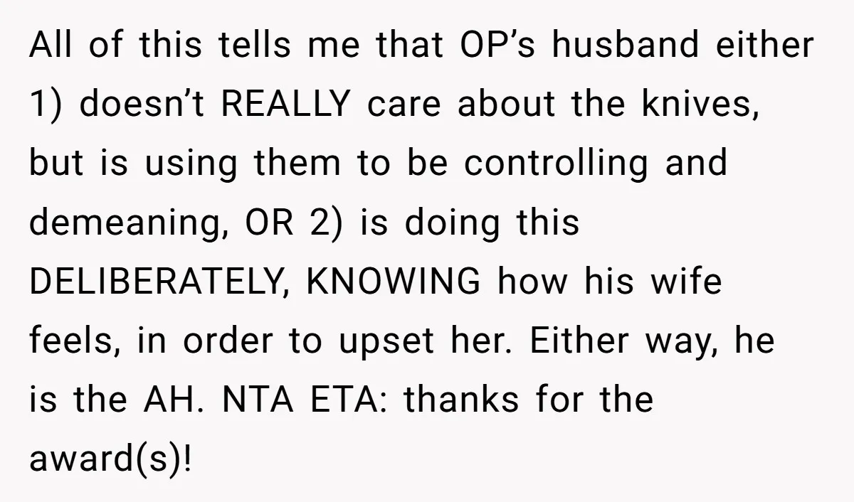 All of this tells me that OP’s husband either 1) doesn’t REALLY care about the knives, but is using them to be controlling and demeaning, OR 2) is doing this...