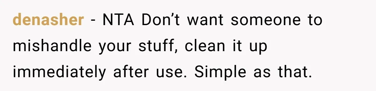 denasher − NTA Don’t want someone to mishandle your stuff, clean it up immediately after use. Simple as that.