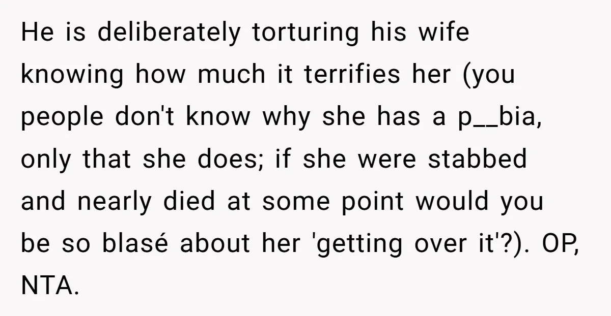 He is deliberately torturing his wife knowing how much it terrifies her (you people don't know why she has a p__bia, only that she does; if she were stabbed and...