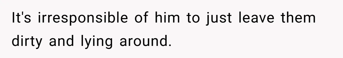 It's irresponsible of him to just leave them dirty and lying around.