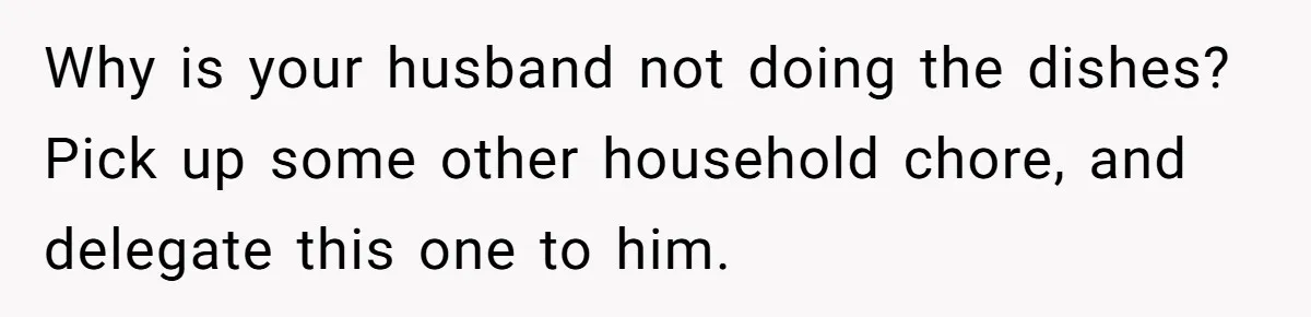 Why is your husband not doing the dishes? Pick up some other household chore, and delegate this one to him.