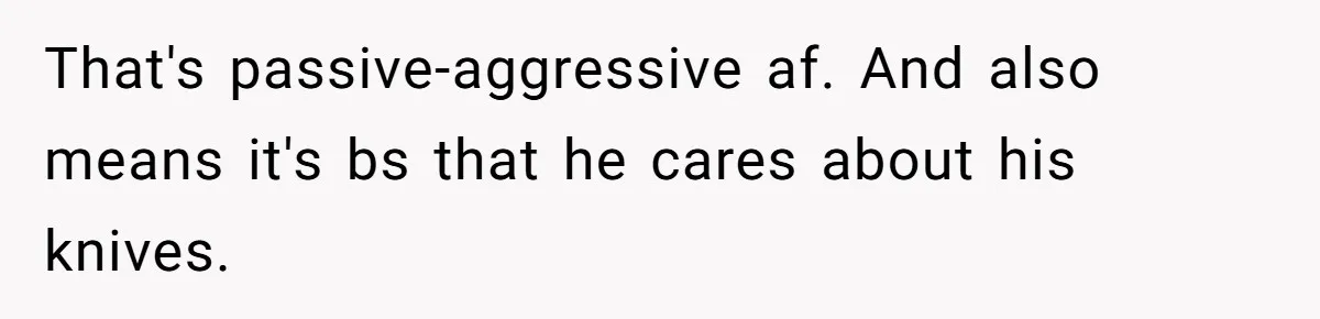 That's passive-aggressive af. And also means it's bs that he cares about his knives.