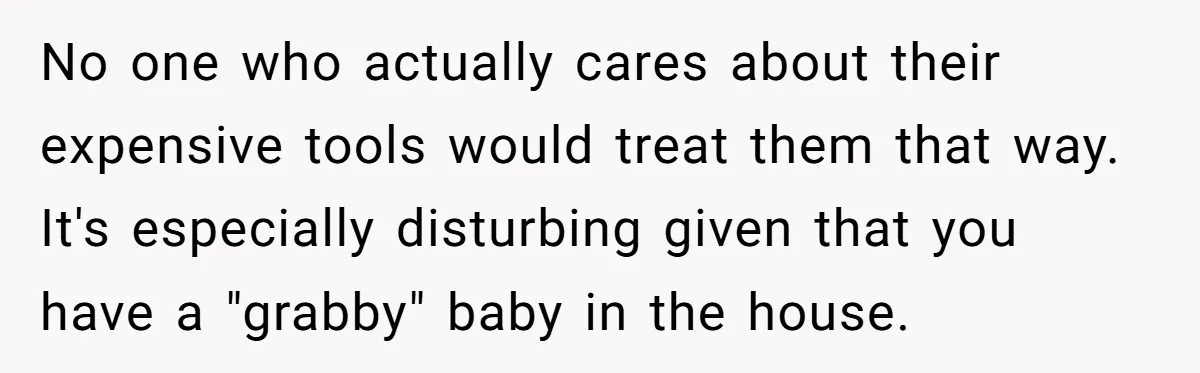 No one who actually cares about their expensive tools would treat them that way. It's especially disturbing given that you have a "grabby" baby in the house.