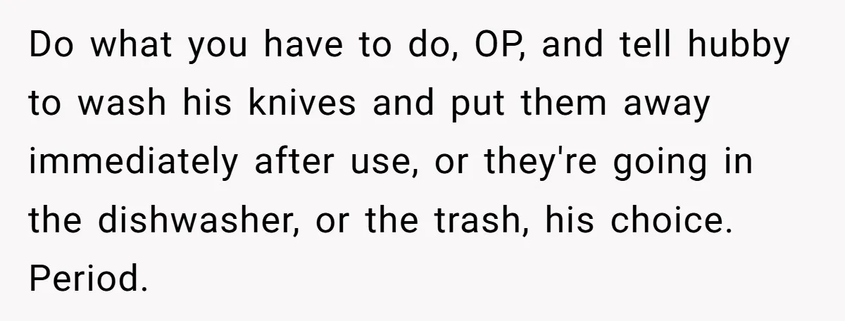 Do what you have to do, OP, and tell hubby to wash his knives and put them away immediately after use, or they're going in the dishwasher, or the trash,...