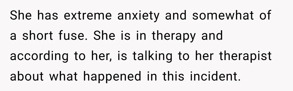 She has extreme anxiety and somewhat of a short fuse. She is in therapy and according to her, is talking to her therapist about what happened in this incident.