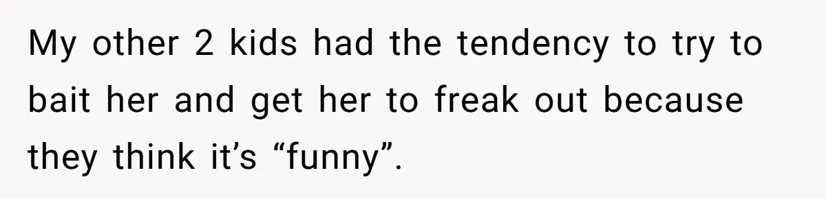 My other 2 kids had the tendency to try to bait her and get her to freak out because they think it’s “funny”.