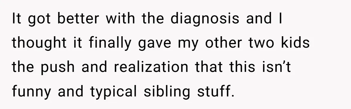 It got better with the diagnosis and I thought it finally gave my other two kids the push and realization that this isn’t funny and typical sibling stuff.
