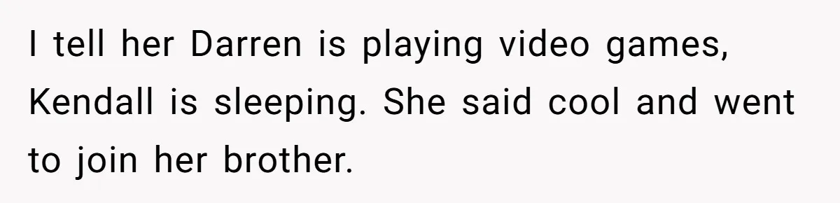 I tell her Darren is playing video games, Kendall is sleeping. She said cool and went to join her brother.
