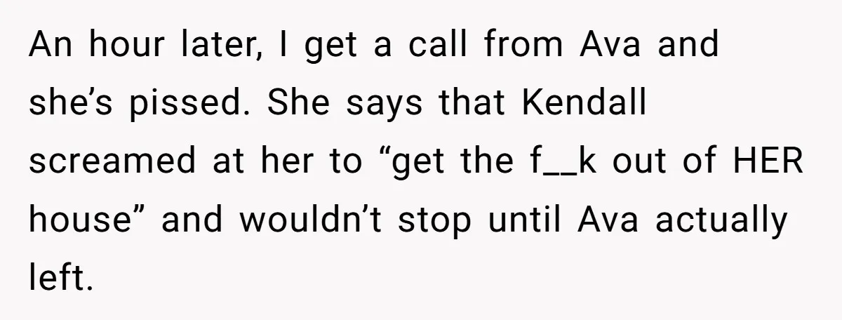 An hour later, I get a call from Ava and she’s pissed. She says that Kendall screamed at her to “get the f__k out of HER house” and wouldn’t stop...