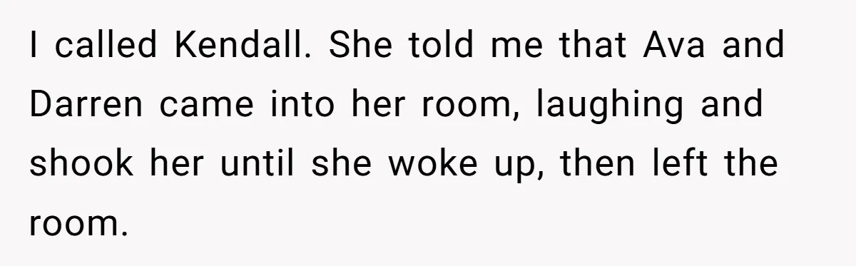 I called Kendall. She told me that Ava and Darren came into her room, laughing and shook her until she woke up, then left the room.
