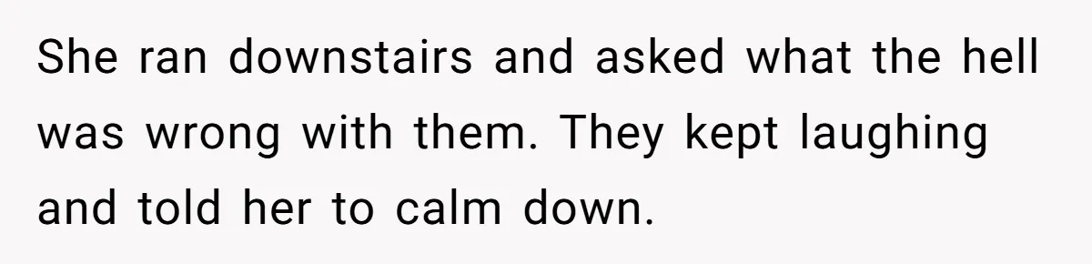 She ran downstairs and asked what the hell was wrong with them. They kept laughing and told her to calm down.