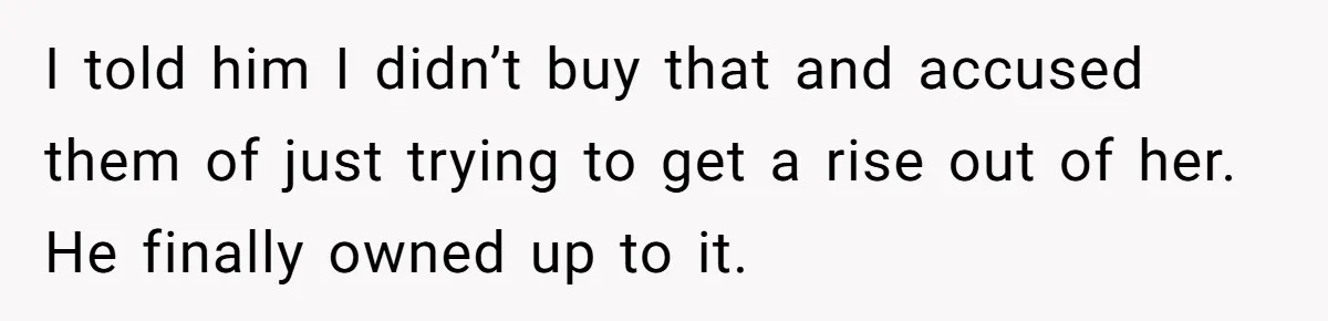 I told him I didn’t buy that and accused them of just trying to get a rise out of her. He finally owned up to it.