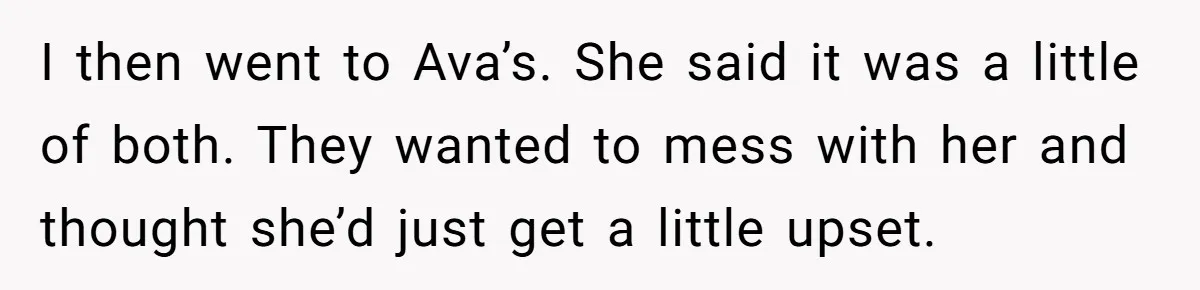 I then went to Ava’s. She said it was a little of both. They wanted to mess with her and thought she’d just get a little upset.