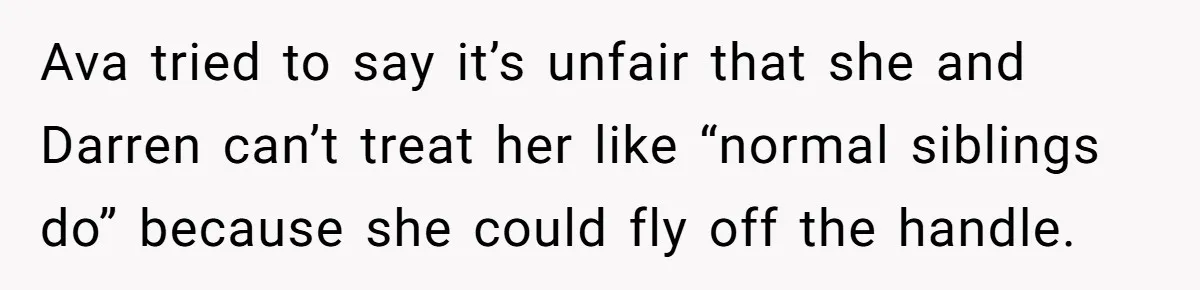 Ava tried to say it’s unfair that she and Darren can’t treat her like “normal siblings do” because she could fly off the handle.