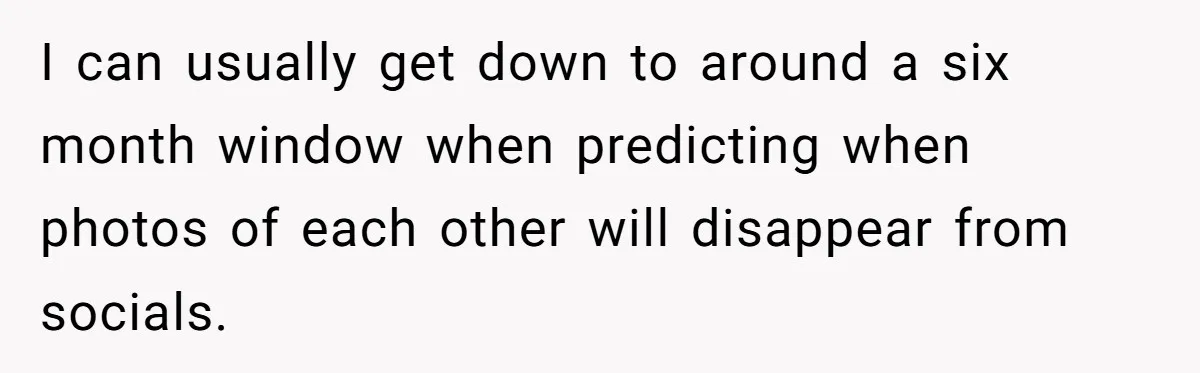 Wedding Planner Brother Predicts Sister’s Marriage Won’t Last, She Melts Down And Loses Her Venue I can usually get down to around a six month window when predicting when photos of each other will disappear from socials.