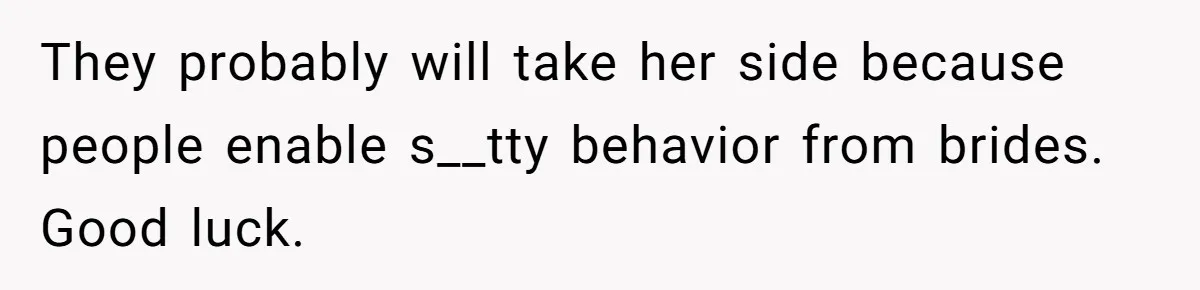 Wedding Planner Brother Predicts Sister’s Marriage Won’t Last, She Melts Down And Loses Her Venue They probably will take her side because people enable s__tty behavior from brides. Good luck.