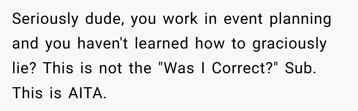 Wedding Planner Brother Predicts Sister’s Marriage Won’t Last, She Melts Down And Loses Her Venue Seriously dude, you work in event planning and you haven't learned how to graciously lie? This is not the "Was I Correct?" Sub. This is AITA.