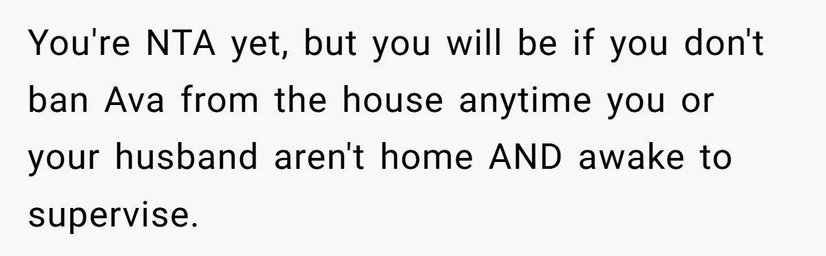 You're NTA yet, but you will be if you don't ban Ava from the house anytime you or your husband aren't home AND awake to supervise.