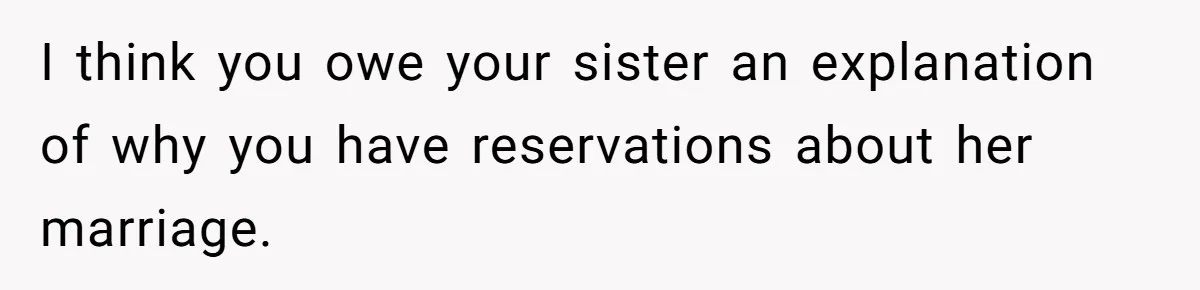 Wedding Planner Brother Predicts Sister’s Marriage Won’t Last, She Melts Down And Loses Her Venue I think you owe your sister an explanation of why you have reservations about her marriage.