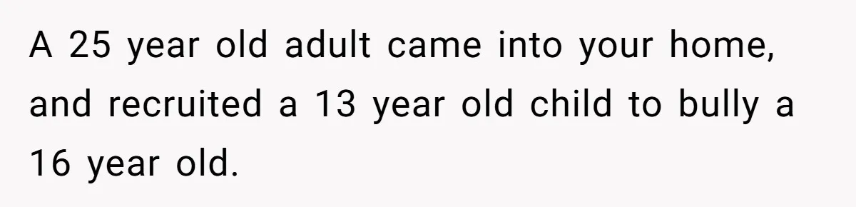 A 25 year old adult came into your home, and recruited a 13 year old child to bully a 16 year old.