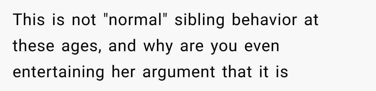 This is not "normal" sibling behavior at these ages, and why are you even entertaining her argument that it is