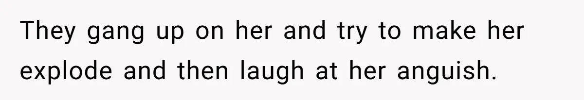They gang up on her and try to make her explode and then laugh at her anguish.