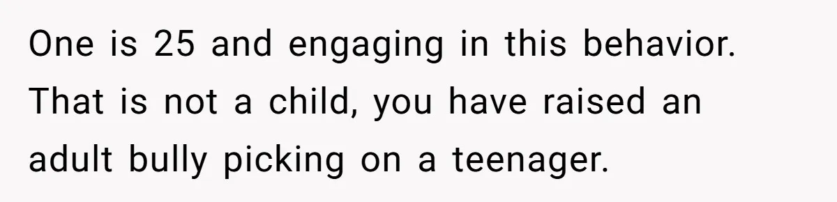 One is 25 and engaging in this behavior. That is not a child, you have raised an adult bully picking on a teenager.