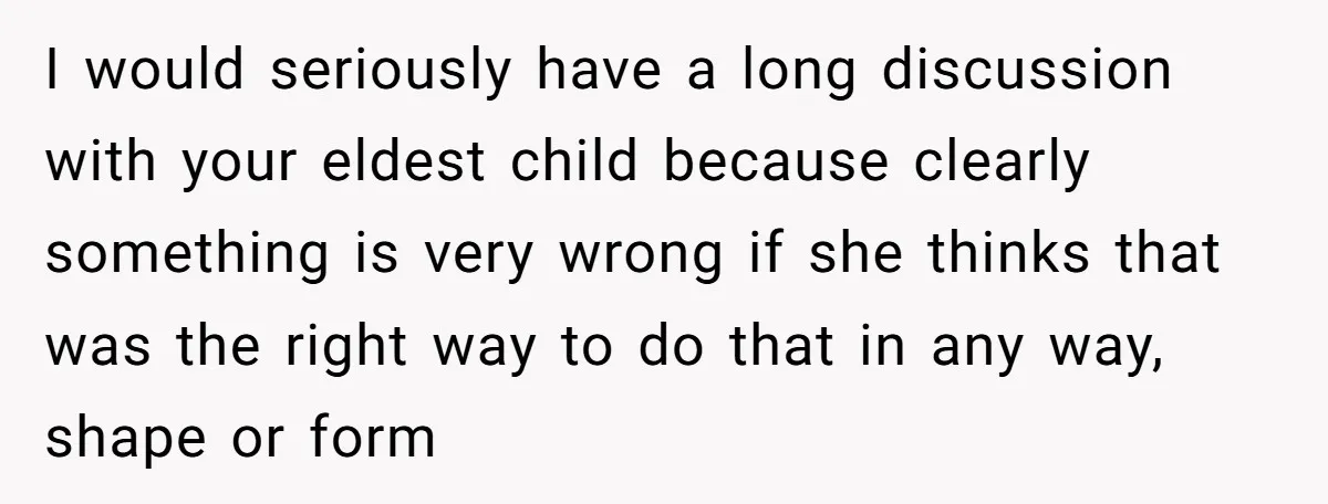 I would seriously have a long discussion with your eldest child because clearly something is very wrong if she thinks that was the right way to do that in any...
