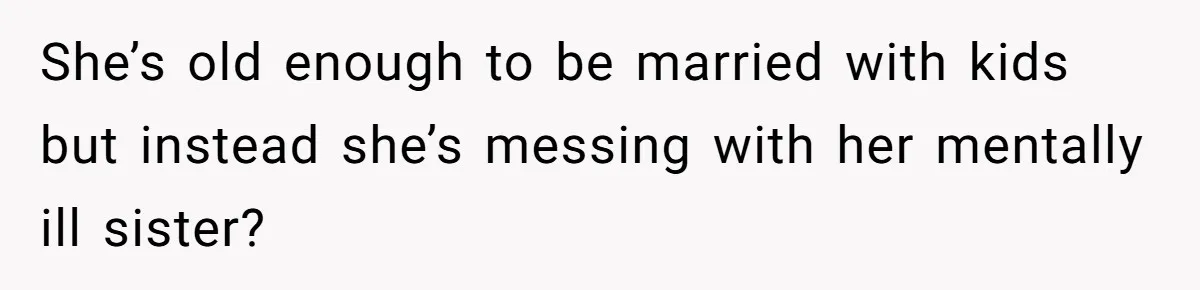 She’s old enough to be married with kids but instead she’s messing with her mentally ill sister?