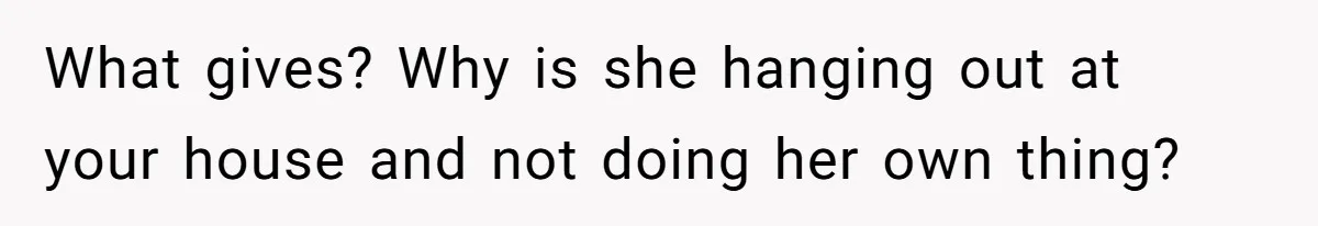 What gives? Why is she hanging out at your house and not doing her own thing?