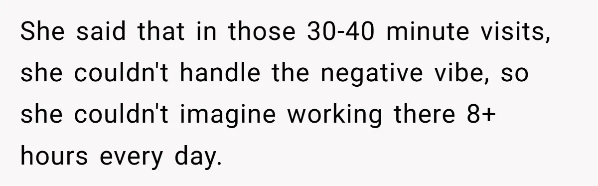 She said that in those 30-40 minute visits, she couldn't handle the negative vibe, so she couldn't imagine working there 8+ hours every day.