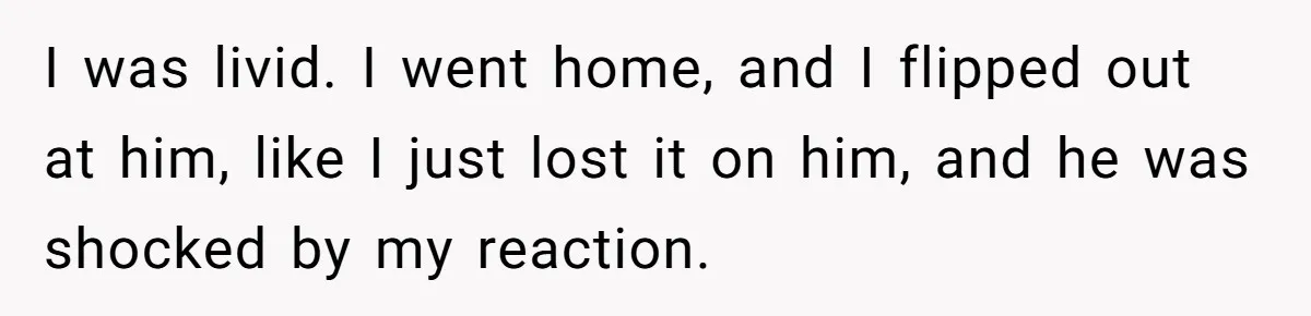 I was livid. I went home, and I flipped out at him, like I just lost it on him, and he was shocked by my reaction.