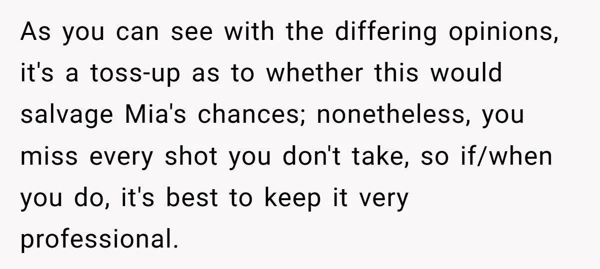 As you can see with the differing opinions, it's a toss-up as to whether this would salvage Mia's chances; nonetheless, you miss every shot you don't take, so if/when you...