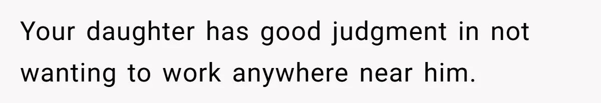 Your daughter has good judgment in not wanting to work anywhere near him.
