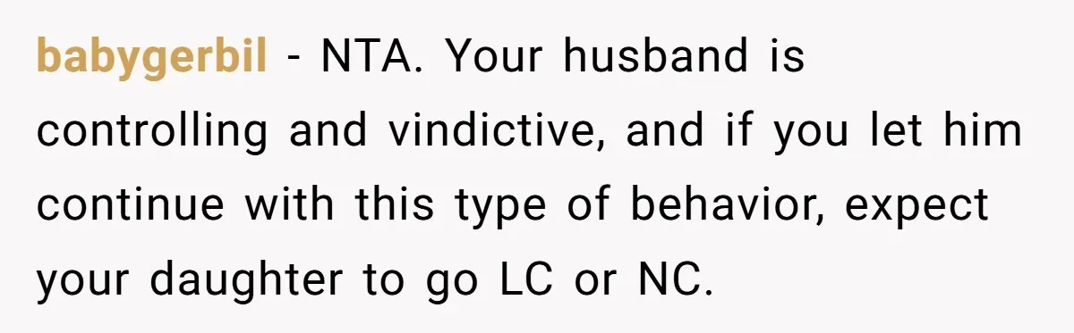 babygerbil − NTA. Your husband is controlling and vindictive, and if you let him continue with this type of behavior, expect your daughter to go LC or NC.