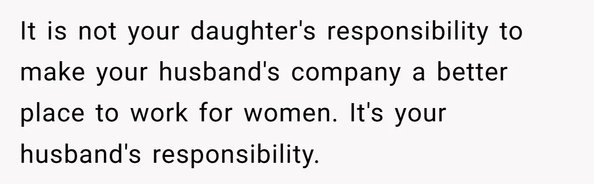 It is not your daughter's responsibility to make your husband's company a better place to work for women. It's your husband's responsibility.