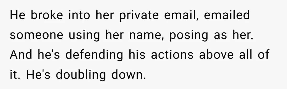 He broke into her private email, emailed someone using her name, posing as her. And he's defending his actions above all of it. He's doubling down.