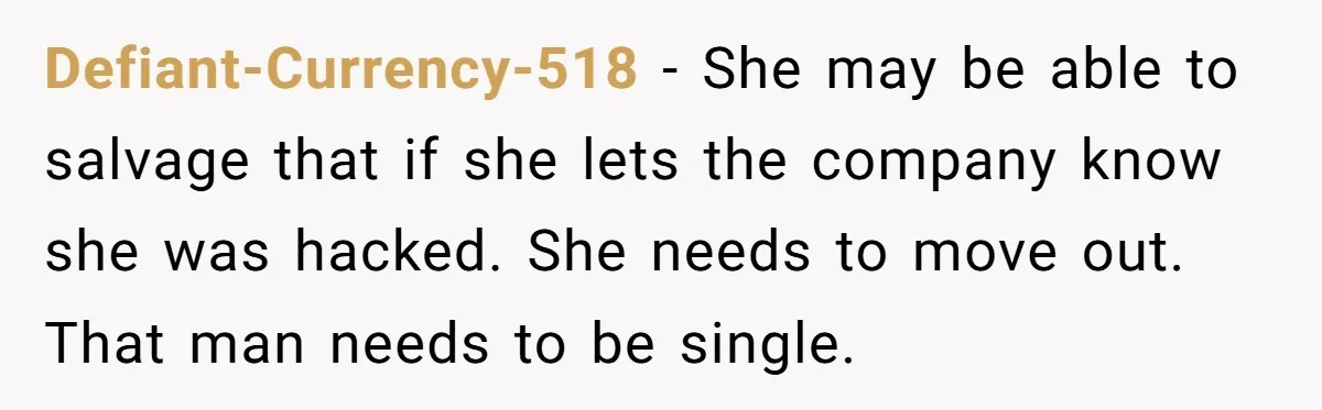 Defiant-Currency-518 − She may be able to salvage that if she lets the company know she was hacked. She needs to move out. That man needs to be single.