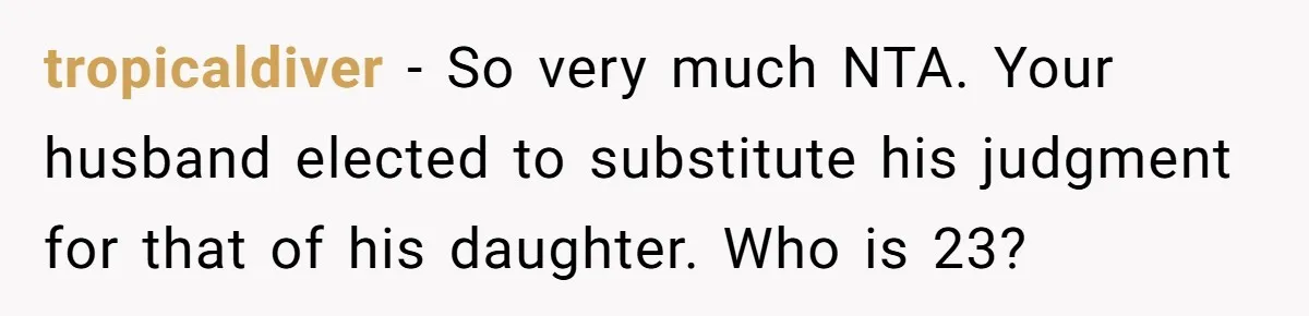tropicaldiver − So very much NTA. Your husband elected to substitute his judgment for that of his daughter. Who is 23?