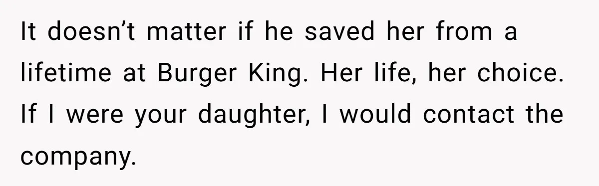 It doesn’t matter if he saved her from a lifetime at Burger King. Her life, her choice. If I were your daughter, I would contact the company.