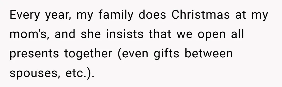 Every year, my family does Christmas at my mom's, and she insists that we open all presents together (even gifts between spouses, etc.).